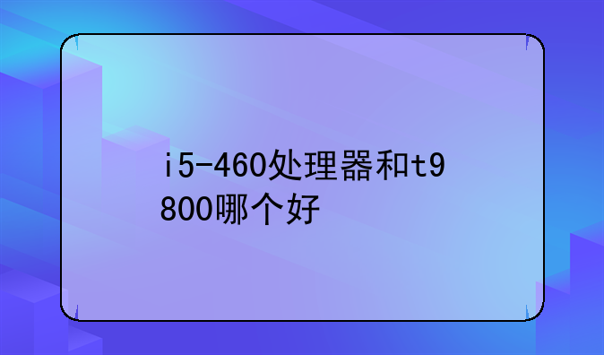 i5-460处理器和t9800哪个好