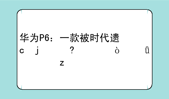 华为P6：一款被时代遗忘的经典？深度解析