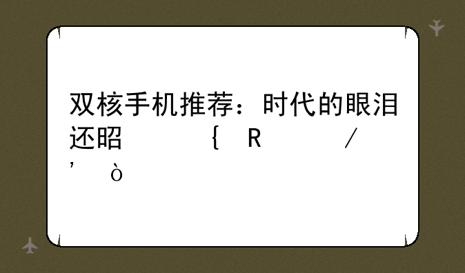 双核手机推荐：时代的眼泪还是实用之选？