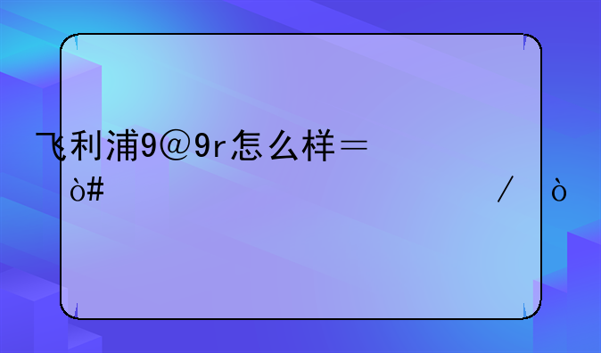 飞利浦9＠9r怎么样？（详细评测）