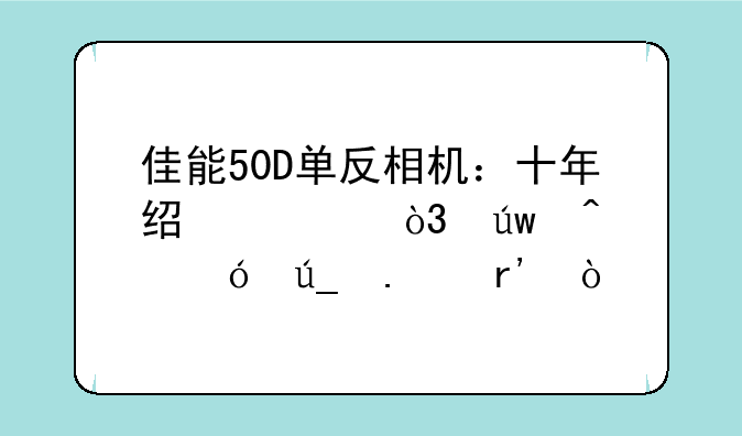 佳能50D单反相机：十年经典，依旧值得拥有？