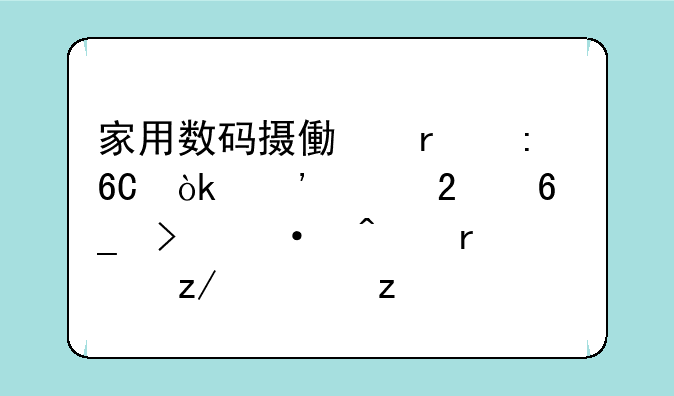 家用数码摄像机推荐：选购指南及热门机型解析
