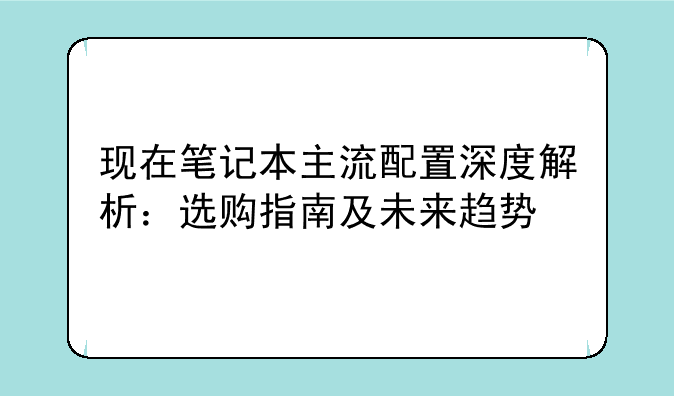 现在笔记本主流配置深度解析：选购指南及未来趋势