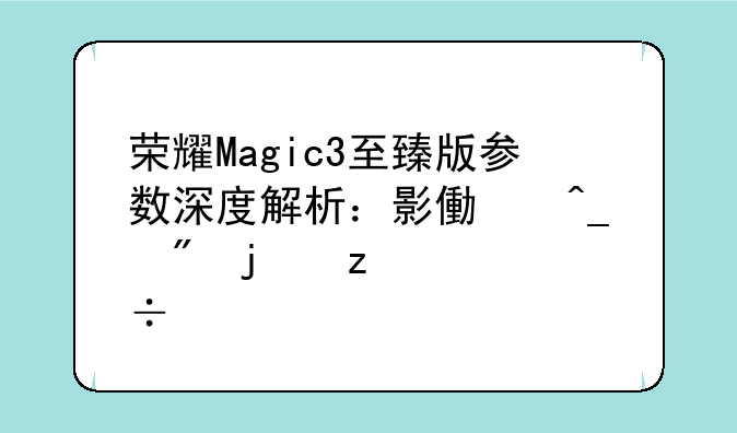 荣耀Magic3至臻版参数深度解析：影像旗舰的极致追求