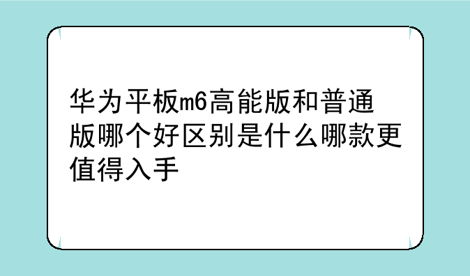 华为平板m6高能版和普通版哪个好区别是什么哪款更值得入手