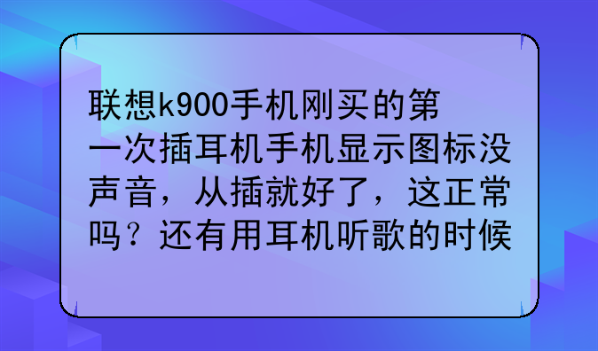 联想k900手机刚买的第一次插耳机手机显示图标没声音，从插就好了，这正常吗？还有用耳机听歌的时候手？