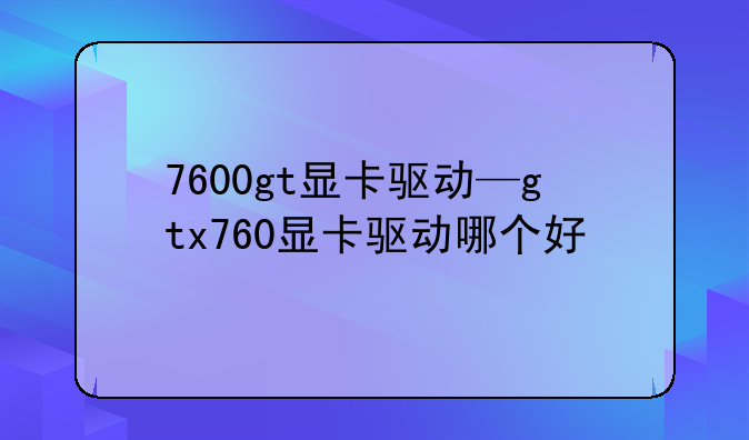 7600gt显卡驱动—gtx760显卡驱动哪个好