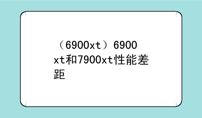 （6900xt）6900xt和7900xt性能差距