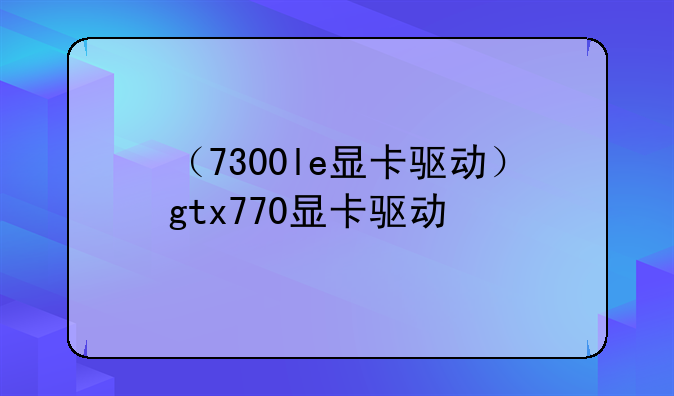 （7300le显卡驱动）gtx770显卡驱动