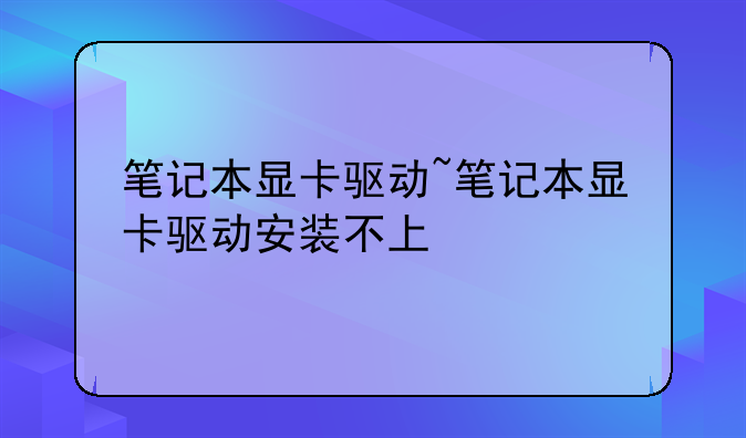 笔记本显卡驱动~笔记本显卡驱动安装不上