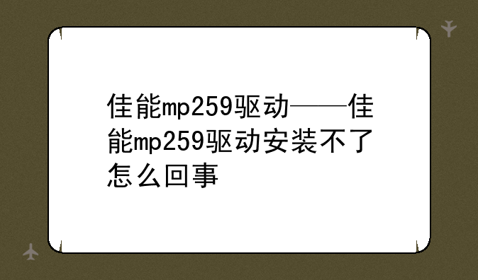 佳能mp259驱动——佳能mp259驱动安装不了怎么回事