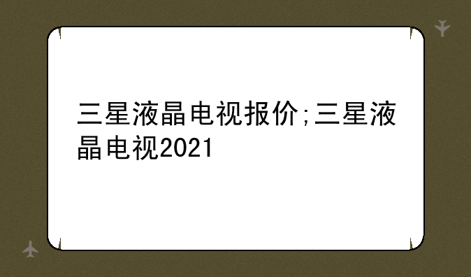 三星液晶电视报价;三星液晶电视2021