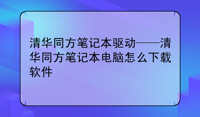 清华同方笔记本驱动——清华同方笔记本电脑怎么下载软件