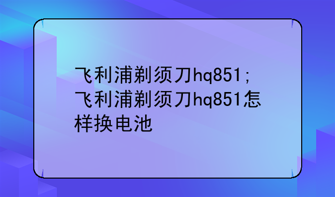 飞利浦剃须刀hq851;飞利浦剃须刀hq851怎样换电池