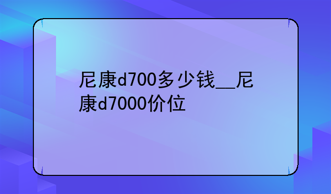 尼康d700多少钱__尼康d7000价位