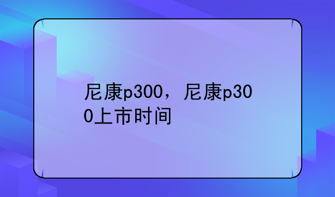 尼康p300，尼康p300上市时间