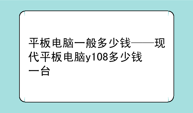 平板电脑一般多少钱——现代平板电脑y108多少钱一台