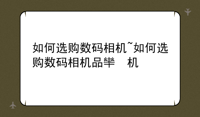 如何选购数码相机~如何选购数码相机品牌