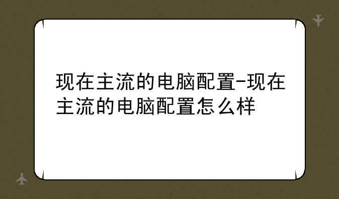 现在主流的电脑配置-现在主流的电脑配置怎么样