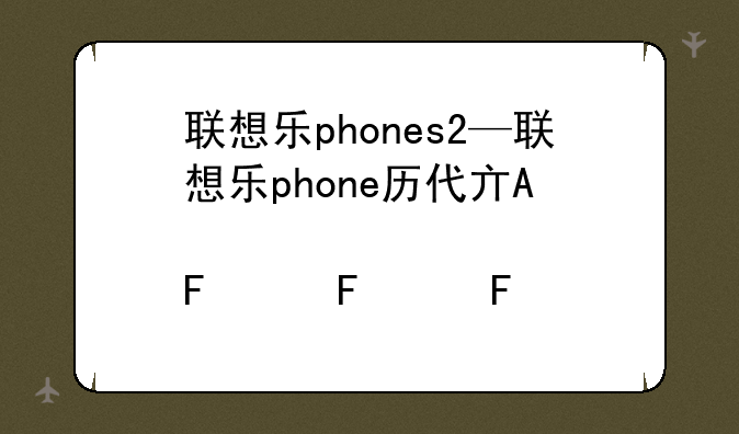 联想乐phones2—联想乐phone历代产品