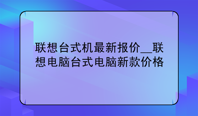 联想台式机最新报价__联想电脑台式电脑新款价格