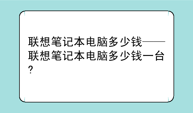 联想笔记本电脑多少钱——联想笔记本电脑多少钱一台?