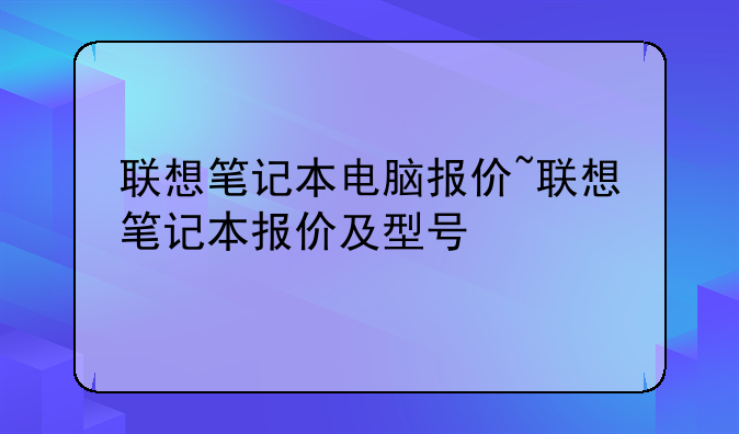 联想笔记本电脑报价~联想笔记本报价及型号