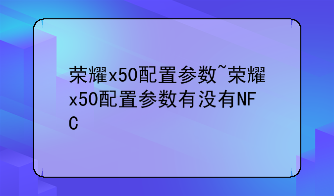 荣耀x50配置参数~荣耀x50配置参数有没有NFC