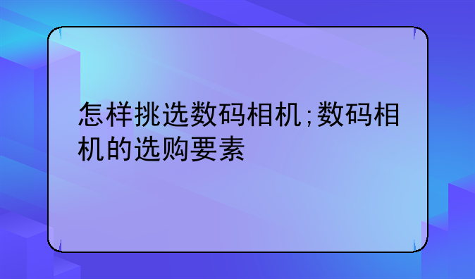 怎样挑选数码相机;数码相机的选购要素