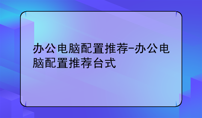办公电脑配置推荐-办公电脑配置推荐台式