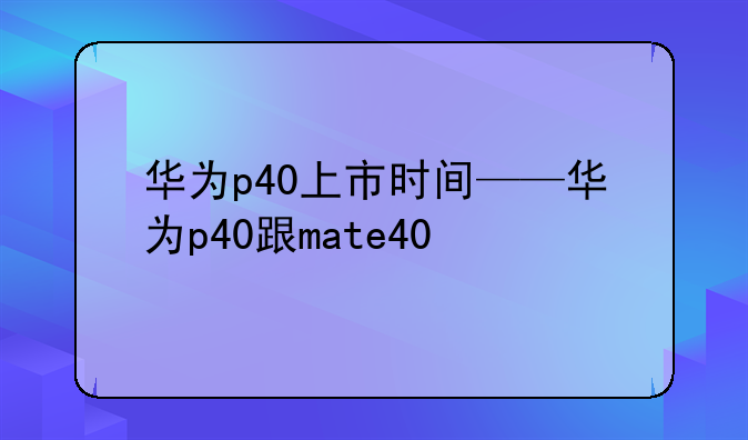 华为p40上市时间——华为p40跟mate40