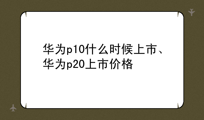 华为p10什么时候上市、华为p20上市价格