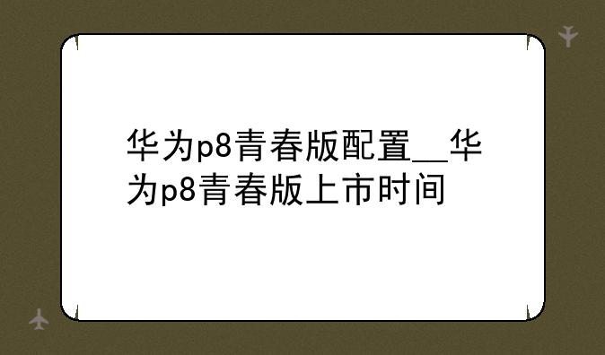 华为p8青春版配置__华为p8青春版上市时间