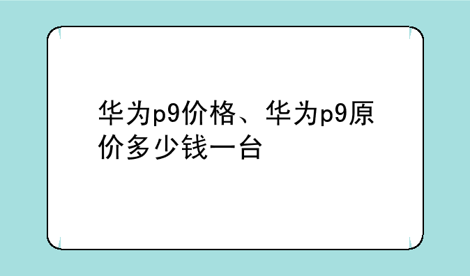 华为p9价格、华为p9原价多少钱一台
