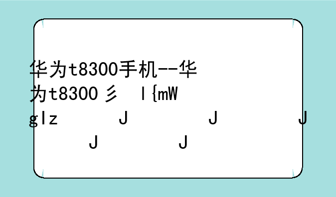 华为t8300手机--华为t8300当年多少钱