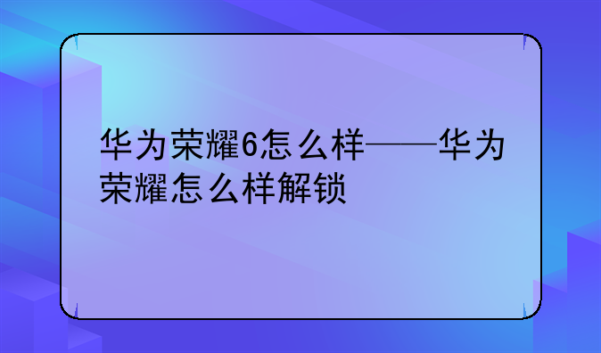 华为荣耀6怎么样——华为荣耀怎么样解锁
