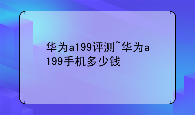 华为a199评测~华为a199手机多少钱