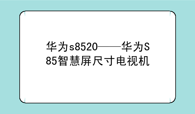 华为s8520——华为S85智慧屏尺寸电视机