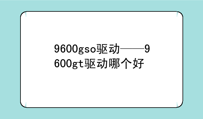 9600gso驱动——9600gt驱动哪个好