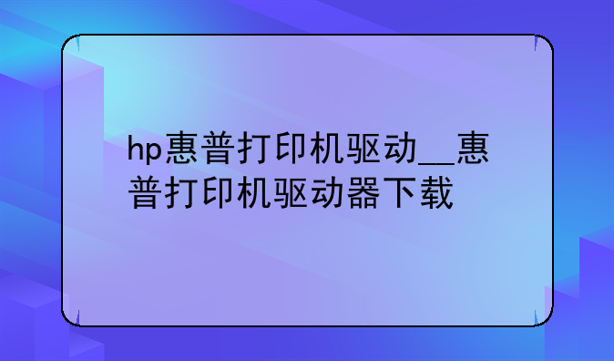 hp惠普打印机驱动__惠普打印机驱动器下载