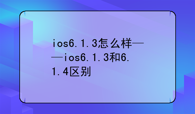 ios6.1.3怎么样——ios6.1.3和6.1.4区别